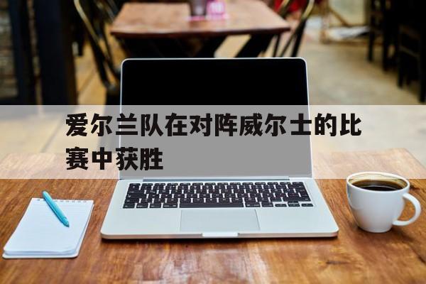 爱尔兰vs威尔士比赛直播 爱尔兰vs威尔士比赛直播